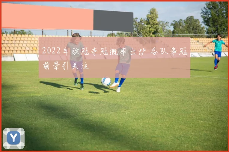 2022年欧冠夺冠概率出炉 各队争冠前景引关注