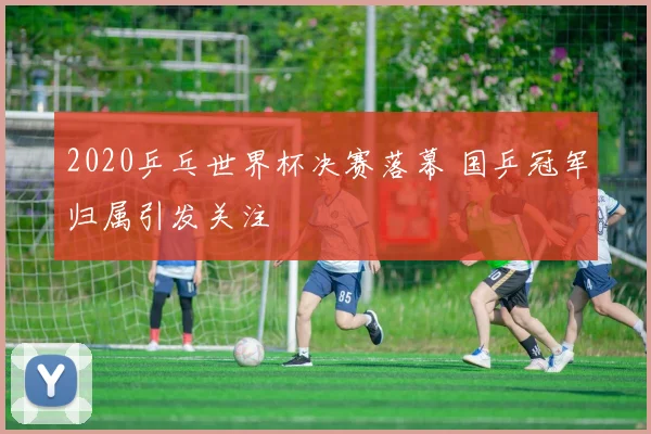 2020乒乓世界杯决赛落幕 国乒冠军归属引发关注