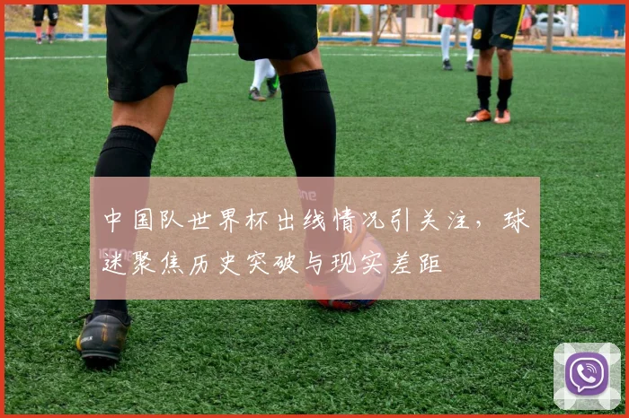 中国队世界杯出线情况引关注，球迷聚焦历史突破与现实差距