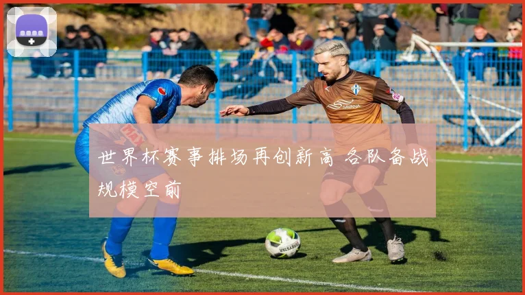 世界杯赛事排场再创新高 各队备战规模空前