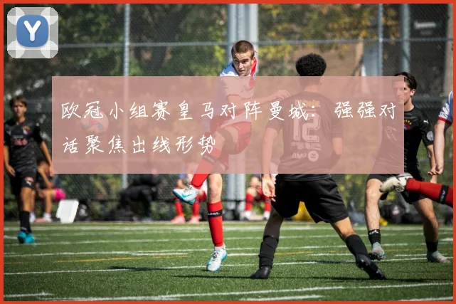 欧冠小组赛皇马对阵曼城：强强对话聚焦出线形势